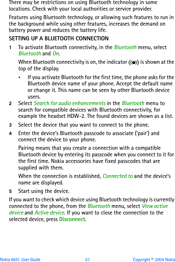 Nokia 6651 User Guide 83 Copyright © 2004 NokiaThere may be restrictions on using Bluetooth technology in some locations. Check with your local authorities or service provider.Features using Bluetooth technology, or allowing such features to run in the background while using other features, increases the demand on battery power and reduces the battery life.SETTING UP A BLUETOOTH CONNECTION1To activate Bluetooth connectivity, in the Bluetooth menu, select Bluetooth and On. When Bluetooth connectivity is on, the indicator   is shown at the top of the display.•If you activate Bluetooth for the first time, the phone asks for the Bluetooth device name of your phone. Accept the default name or change it. This name can be seen by other Bluetooth device users. 2Select Search for audio enhancements in the Bluetooth menu to search for compatible devices with Bluetooth connectivity, for example the headset HDW-2. The found devices are shown as a list.3Select the device that you want to connect to the phone.4Enter the device’s Bluetooth passcode to associate (’pair’) and connect the device to your phone.Pairing means that you create a connection with a compatible Bluetooth device by entering its passcode when you connect to it for the first time. Nokia accessories have fixed passcodes that are supplied with them.When the connection is established, Connected to and the device’s name are displayed.5Start using the device.If you want to check which device using Bluetooth technology is currently connected to the phone, from the Bluetooth menu, select View active device and Active device. If you want to close the connection to the selected device, press Disconnect.