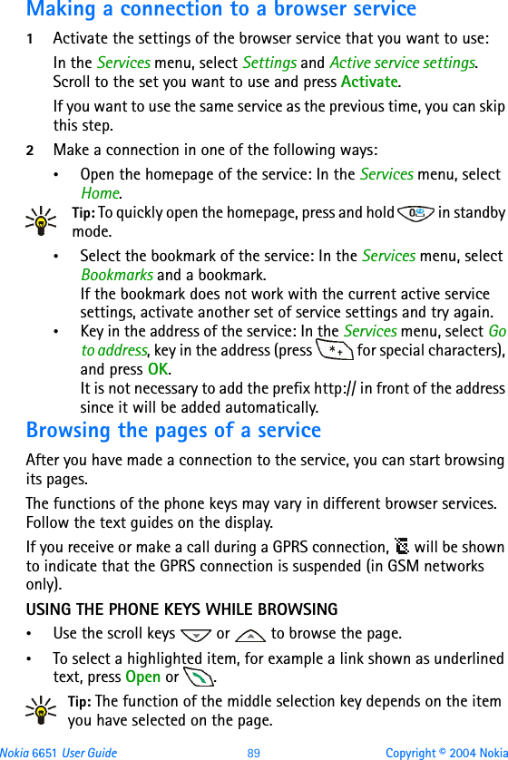 Nokia 6651 User Guide 89 Copyright © 2004 NokiaMaking a connection to a browser service1Activate the settings of the browser service that you want to use:In the Services menu, select Settings and Active service settings. Scroll to the set you want to use and press Activate.If you want to use the same service as the previous time, you can skip this step.2Make a connection in one of the following ways:•Open the homepage of the service: In the Services menu, select Home.Tip: To quickly open the homepage, press and hold   in standby mode.•Select the bookmark of the service: In the Services menu, select Bookmarks and a bookmark.If the bookmark does not work with the current active service settings, activate another set of service settings and try again.•Key in the address of the service: In the Services menu, select Go to address, key in the address (press   for special characters), and press OK.It is not necessary to add the prefix http:// in front of the address since it will be added automatically.Browsing the pages of a serviceAfter you have made a connection to the service, you can start browsing its pages. The functions of the phone keys may vary in different browser services. Follow the text guides on the display.If you receive or make a call during a GPRS connection,   will be shown to indicate that the GPRS connection is suspended (in GSM networks only).USING THE PHONE KEYS WHILE BROWSING•Use the scroll keys   or   to browse the page.•To select a highlighted item, for example a link shown as underlined text, press Open or  .Tip: The function of the middle selection key depends on the item you have selected on the page.
