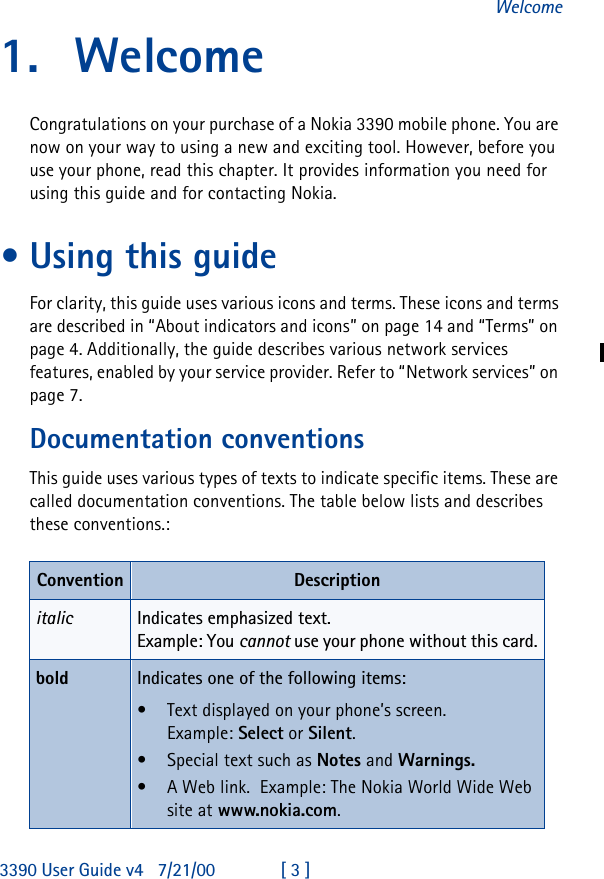 3390 User Guide v4 7/21/00 [ 3 ]Welcome1. WelcomeCongratulations on your purchase of a Nokia 3390 mobile phone. You are now on your way to using a new and exciting tool. However, before you use your phone, read this chapter. It provides information you need for using this guide and for contacting Nokia.•Using this guideFor clarity, this guide uses various icons and terms. These icons and terms are described in “About indicators and icons” on page14 and “Terms” on page4. Additionally, the guide describes various network services features, enabled by your service provider. Refer to “Network services” on page7.Documentation conventionsThis guide uses various types of texts to indicate specific items. These are called documentation conventions. The table below lists and describes these conventions.:Convention Descriptionitalic Indicates emphasized text.Example: You cannot use your phone without this card.bold Indicates one of the following items:•Text displayed on your phone’s screen.Example: Select or Silent.•Special text such as Notes and Warnings. •A Web link.  Example: The Nokia World Wide Web site at www.nokia.com.