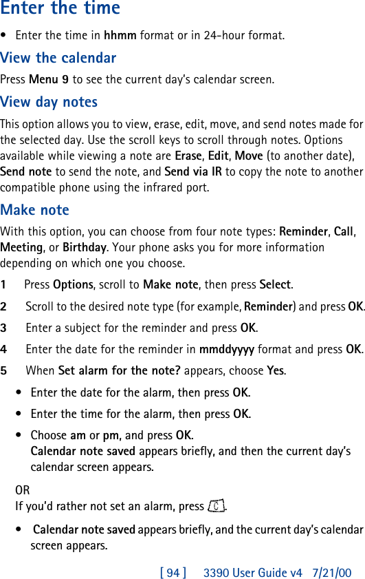 [ 94 ]     3390 User Guide v4 7/21/00Enter the time•Enter the time in hhmm format or in 24-hour format.View the calendarPress Menu 9 to see the current day’s calendar screen. View day notesThis option allows you to view, erase, edit, move, and send notes made for the selected day. Use the scroll keys to scroll through notes. Options available while viewing a note are Erase, Edit, Move (to another date), Send note to send the note, and Send via IR to copy the note to another compatible phone using the infrared port.Make noteWith this option, you can choose from four note types: Reminder, Call, Meeting, or Birthday. Your phone asks you for more information depending on which one you choose.1Press Options, scroll to Make note, then press Select.2Scroll to the desired note type (for example, Reminder) and press OK.3Enter a subject for the reminder and press OK.4Enter the date for the reminder in mmddyyyy format and press OK.5When Set alarm for the note? appears, choose Yes. •Enter the date for the alarm, then press OK.•Enter the time for the alarm, then press OK.•Choose am or pm, and press OK.Calendar note saved appears briefly, and then the current day’s calendar screen appears.ORIf you’d rather not set an alarm, press .• Calendar note saved appears briefly, and the current day’s calendar screen appears.