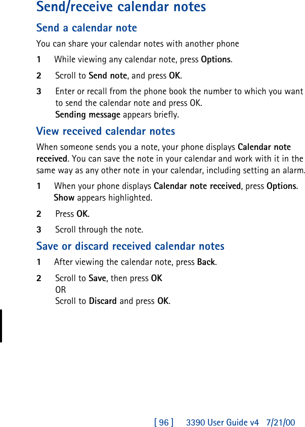 [ 96 ]     3390 User Guide v4 7/21/00Send/receive calendar notesSend a calendar noteYou can share your calendar notes with another phone1While viewing any calendar note, press Options.2Scroll to Send note, and press OK.3Enter or recall from the phone book the number to which you want to send the calendar note and press OK.Sending message appears briefly.View received calendar notesWhen someone sends you a note, your phone displays Calendar note received. You can save the note in your calendar and work with it in the same way as any other note in your calendar, including setting an alarm.1When your phone displays Calendar note received, press Options.Show appears highlighted. 2Press OK.3Scroll through the note.Save or discard received calendar notes1After viewing the calendar note, press Back.2Scroll to Save, then press OKORScroll to Discard and press OK.
