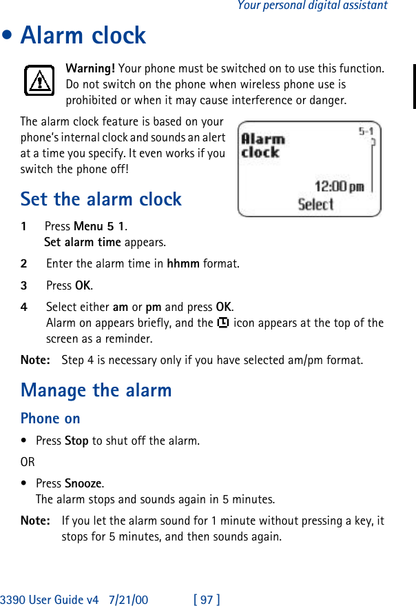 3390 User Guide v4 7/21/00 [ 97 ]Your personal digital assistant•Alarm clockWarning! Your phone must be switched on to use this function. Do not switch on the phone when wireless phone use is prohibited or when it may cause interference or danger.The alarm clock feature is based on your phone’s internal clock and sounds an alert at a time you specify. It even works if you switch the phone off!Set the alarm clock1Press Menu 5 1.Set alarm time appears.2Enter the alarm time in hhmm format.3Press OK.4Select either am or pm and press OK.Alarm on appears briefly, and the  icon appears at the top of the screen as a reminder.Note: Step 4 is necessary only if you have selected am/pm format.Manage the alarm Phone on•Press Stop to shut off the alarm.OR •Press Snooze. The alarm stops and sounds again in 5 minutes.Note: If you let the alarm sound for 1 minute without pressing a key, it stops for 5 minutes, and then sounds again.