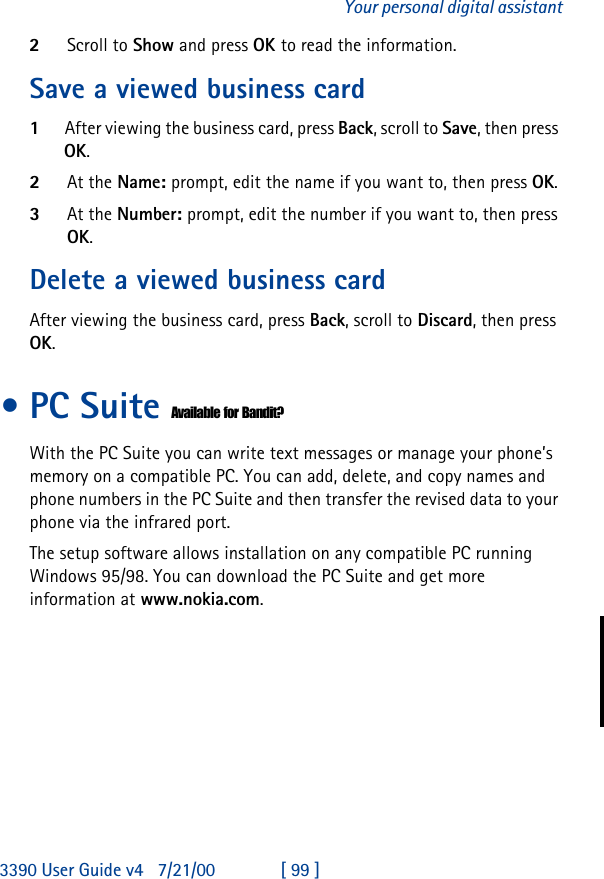 3390 User Guide v4 7/21/00 [ 99 ]Your personal digital assistant2Scroll to Show and press OK to read the information.Save a viewed business card1After viewing the business card, press Back, scroll to Save, then press OK.2At the Name: prompt, edit the name if you want to, then press OK.3At the Number: prompt, edit the number if you want to, then press OK.Delete a viewed business cardAfter viewing the business card, press Back, scroll to Discard, then press OK.•PC Suite Available for Bandit?With the PC Suite you can write text messages or manage your phone’s memory on a compatible PC. You can add, delete, and copy names and phone numbers in the PC Suite and then transfer the revised data to your phone via the infrared port.The setup software allows installation on any compatible PC running Windows 95/98. You can download the PC Suite and get more information at www.nokia.com.