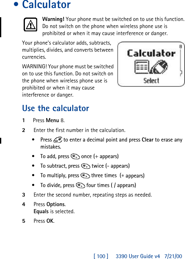 [ 100 ]     3390 User Guide v4 7/21/00•CalculatorWarning! Your phone must be switched on to use this function. Do not switch on the phone when wireless phone use is prohibited or when it may cause interference or danger.Your phone’s calculator adds, subtracts, multiplies, divides, and converts between currencies.WARNING! Your phone must be switched on to use this function. Do not switch on the phone when wireless phone use is prohibited or when it may cause interference or danger.Use the calculator1Press Menu 8.2Enter the first number in the calculation.•Press   to enter a decimal point and press Clear to erase any mistakes.•To add, press  once(+ appears) •To subtract, press  twice(- appears) •To multiply, press  three times(∗ appears) •To divide, press  four times( /appears) 3Enter the second number, repeating steps as needed.4Press Options. Equals is selected. 5Press OK.