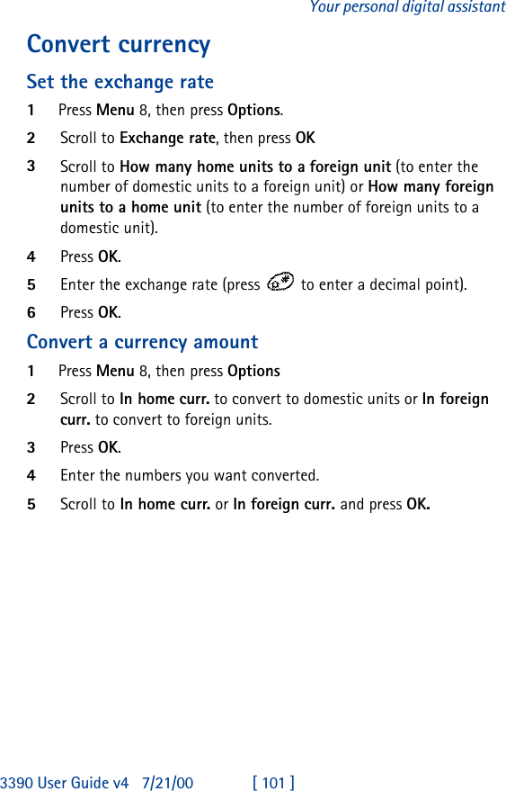 3390 User Guide v4 7/21/00 [ 101 ]Your personal digital assistantConvert currency Set the exchange rate1Press Menu 8, then press Options.2Scroll to Exchange rate, then press OK3Scroll to How many home units to a foreign unit (to enter the number of domestic units to a foreign unit) or How many foreign units to a home unit (to enter the number of foreign units to a domestic unit).4Press OK.5Enter the exchange rate (press  to enter a decimal point).6Press OK.Convert a currency amount1Press Menu 8, then press Options2Scroll to In home curr. to convert to domestic units or In foreign curr. to convert to foreign units.3Press OK.4Enter the numbers you want converted.5Scroll to In home curr. or In foreign curr. and press OK.
