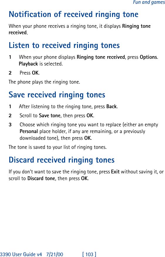 3390 User Guide v4 7/21/00 [ 103 ]Fun and gamesNotification of received ringing toneWhen your phone receives a ringing tone, it displays Ringing tone received.Listen to received ringing tones1When your phone displays Ringing tone received, press Options.Playback is selected. 2Press OK.The phone plays the ringing tone.Save received ringing tones1After listening to the ringing tone, press Back.2Scroll to Save tone, then press OK.3Choose which ringing tone you want to replace (either an empty Personal place holder, if any are remaining, or a previously downloaded tone), then press OK.The tone is saved to your list of ringing tones.Discard received ringing tonesIf you don’t want to save the ringing tone, press Exit without saving it, or scroll to Discard tone, then press OK.
