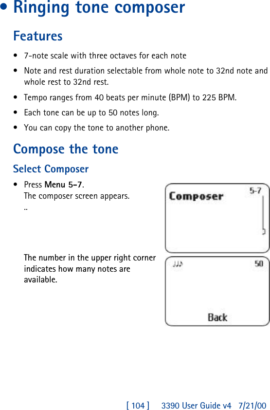 [ 104 ]     3390 User Guide v4 7/21/00•Ringing tone composerFeatures•7-note scale with three octaves for each note•Note and rest duration selectable from whole note to 32nd note and whole rest to 32nd rest.•Tempo ranges from 40 beats per minute (BPM) to 225 BPM.•Each tone can be up to 50 notes long.•You can copy the tone to another phone.Compose the toneSelect Composer•Press Menu 5-7.The composer screen appears. ..The number in the upper right corner indicates how many notes are available.