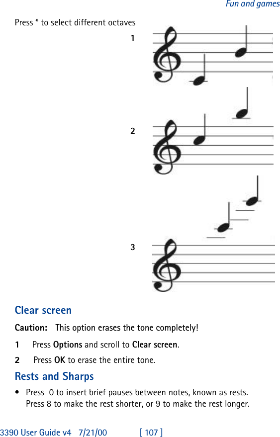 3390 User Guide v4 7/21/00 [ 107 ]Fun and gamesPress * to select different octaves123Clear screenCaution: This option erases the tone completely!1Press Options and scroll to Clear screen.2Press OK to erase the entire tone.Rests and Sharps•Press  0 to insert brief pauses between notes, known as rests. Press 8 to make the rest shorter, or 9 to make the rest longer.