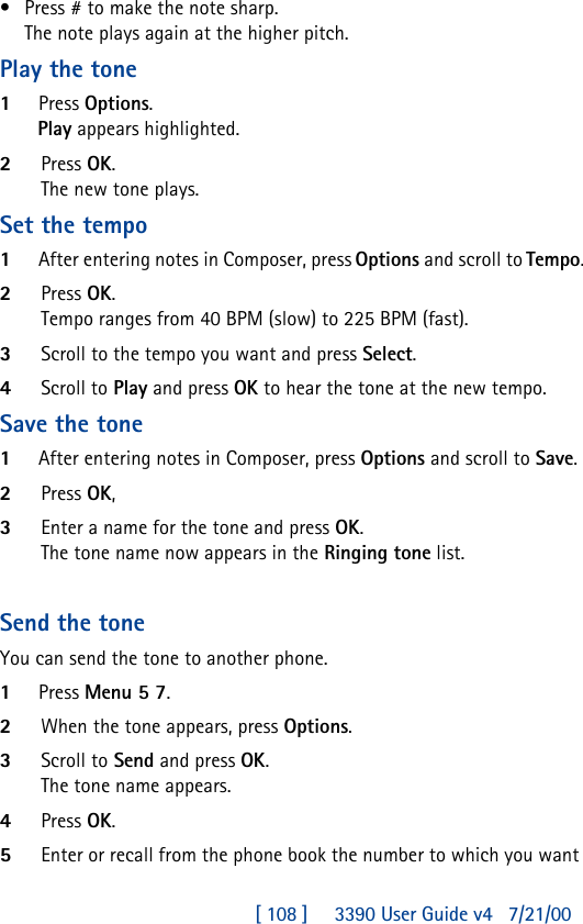 [ 108 ]     3390 User Guide v4 7/21/00•Press # to make the note sharp.The note plays again at the higher pitch.Play the tone1Press Options.Play appears highlighted.2Press OK.The new tone plays.Set the tempo1After entering notes in Composer, press Options and scroll to Tempo.2Press OK.Tempo ranges from 40 BPM (slow) to 225 BPM (fast).3Scroll to the tempo you want and press Select. 4Scroll to Play and press OK to hear the tone at the new tempo.Save the tone1After entering notes in Composer, press Options and scroll to Save.2Press OK,3Enter a name for the tone and press OK.The tone name now appears in the Ringing tone list.Send the toneYou can send the tone to another phone.1Press Menu 5 7.2When the tone appears, press Options.3Scroll to Send and press OK.The tone name appears.4Press OK.5Enter or recall from the phone book the number to which you want 