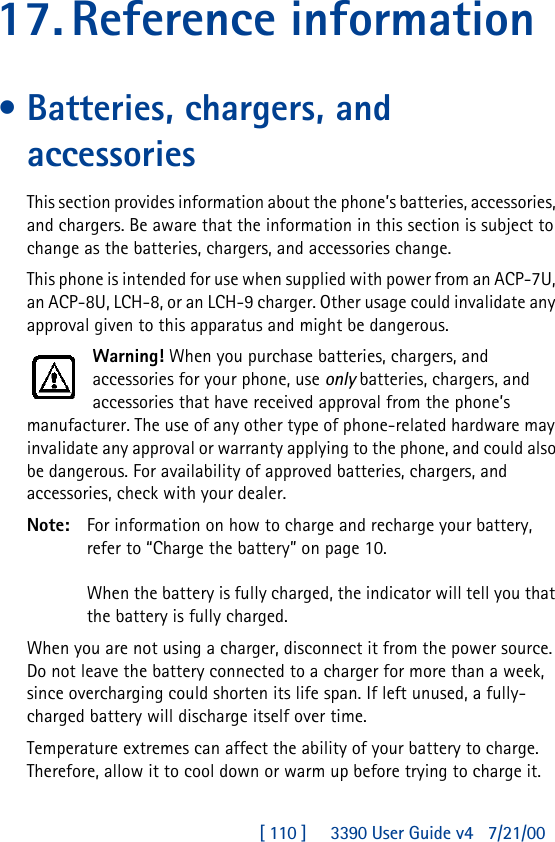 [ 110 ]     3390 User Guide v4 7/21/0017.Reference information•Batteries, chargers, and accessoriesThis section provides information about the phone’s batteries, accessories, and chargers. Be aware that the information in this section is subject to change as the batteries, chargers, and accessories change.This phone is intended for use when supplied with power from an ACP-7U, an ACP-8U, LCH-8, or an LCH-9 charger. Other usage could invalidate any approval given to this apparatus and might be dangerous.Warning! When you purchase batteries, chargers, and accessories for your phone, use only batteries, chargers, and accessories that have received approval from the phone’s manufacturer. The use of any other type of phone-related hardware may invalidate any approval or warranty applying to the phone, and could also be dangerous. For availability of approved batteries, chargers, and accessories, check with your dealer.Note: For information on how to charge and recharge your battery, refer to “Charge the battery” on page10.When the battery is fully charged, the indicator will tell you that the battery is fully charged.When you are not using a charger, disconnect it from the power source. Do not leave the battery connected to a charger for more than a week, since overcharging could shorten its life span. If left unused, a fully-charged battery will discharge itself over time.Temperature extremes can affect the ability of your battery to charge. Therefore, allow it to cool down or warm up before trying to charge it.