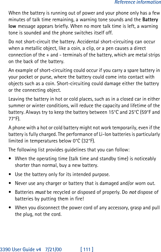 3390 User Guide v4 7/21/00 [ 111 ]Reference informationWhen the battery is running out of power and your phone only has a few minutes of talk time remaining, a warning tone sounds and the Battery low message appears briefly. When no more talk time is left, a warning tone is sounded and the phone switches itself off.Do not short-circuit the battery. Accidental short-circuiting can occur when a metallic object, like a coin, a clip, or a pen causes a direct connection of the + and - terminals of the battery, which are metal strips on the back of the battery.An example of short-circuiting could occur if you carry a spare battery in your pocket or purse, where the battery could come into contact with  objects such as a coin. Short-circuiting could damage either the battery or the connecting object.Leaving the battery in hot or cold places, such as in a closed car in either summer or winter conditions, will reduce the capacity and lifetime of the battery. Always try to keep the battery between 15°C and 25°C (59°F and 77°F).A phone with a hot or cold battery might not work temporarily, even if the battery is fully charged. The performance of Li-Ion batteries is particularly limited in temperatures below 0°C (32°F).The following list provides guidelines that you can follow:•When the operating time (talk time and standby time) is noticeably shorter than normal, buy a new battery.•Use the battery only for its intended purpose.•Never use any charger or battery that is damaged and/or worn out.•Batteries must be recycled or disposed of properly. Do not dispose of batteries by putting them in fire!•When you disconnect the power cord of any accessory, grasp and pull the plug, not the cord.