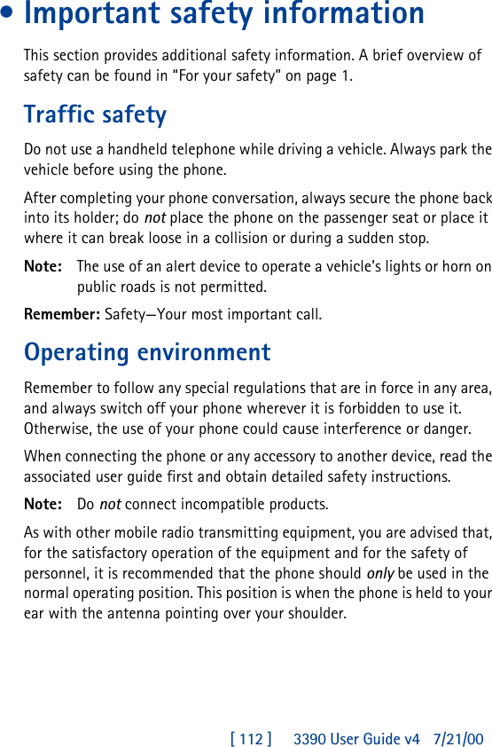 [ 112 ]     3390 User Guide v4 7/21/00•Important safety informationThis section provides additional safety information. A brief overview of safety can be found in “For your safety” on page1.Traffic safetyDo not use a handheld telephone while driving a vehicle. Always park the vehicle before using the phone.After completing your phone conversation, always secure the phone back into its holder; do not place the phone on the passenger seat or place it where it can break loose in a collision or during a sudden stop.Note: The use of an alert device to operate a vehicle’s lights or horn on public roads is not permitted.Remember: Safety—Your most important call.Operating environmentRemember to follow any special regulations that are in force in any area, and always switch off your phone wherever it is forbidden to use it. Otherwise, the use of your phone could cause interference or danger.When connecting the phone or any accessory to another device, read the associated user guide first and obtain detailed safety instructions.Note: Do not connect incompatible products.As with other mobile radio transmitting equipment, you are advised that, for the satisfactory operation of the equipment and for the safety of personnel, it is recommended that the phone should only be used in the normal operating position. This position is when the phone is held to your ear with the antenna pointing over your shoulder.