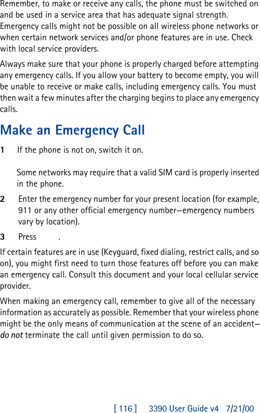[ 116 ]     3390 User Guide v4 7/21/00Remember, to make or receive any calls, the phone must be switched on and be used in a service area that has adequate signal strength. Emergency calls might not be possible on all wireless phone networks or when certain network services and/or phone features are in use. Check with local service providers.Always make sure that your phone is properly charged before attempting any emergency calls. If you allow your battery to become empty, you will be unable to receive or make calls, including emergency calls. You must then wait a few minutes after the charging begins to place any emergency calls.Make an Emergency Call1If the phone is not on, switch it on.Some networks may require that a valid SIM card is properly inserted in the phone.2Enter the emergency number for your present location (for example, 911 or any other official emergency number—emergency numbers vary by location).3Press  .If certain features are in use (Keyguard, fixed dialing, restrict calls, and so on), you might first need to turn those features off before you can make an emergency call. Consult this document and your local cellular service provider.When making an emergency call, remember to give all of the necessary information as accurately as possible. Remember that your wireless phone might be the only means of communication at the scene of an accident—do not terminate the call until given permission to do so.