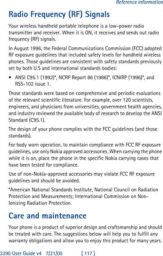 3390 User Guide v4 7/21/00 [ 117 ]Reference informationRadio Frequency (RF) SignalsYour wireless handheld portable telephone is a low-power radio transmitter and receiver. When it is ON, it receives and sends out radio frequency (RF) signals.In August 1996, the Federal Communications Commission (FCC) adopted RF exposure guidelines that included safety levels for handheld wireless phones. Those guidelines are consistent with safety standards previously set by both U.S and international standards bodies:•ANSI C95.1 (1992)*, NCRP Report 86 (1986)*, ICNIRP (1996)*, and RSS-102 issue 1.Those standards were based on comprehensive and periodic evaluations of the relevant scientific literature. For example, over 120 scientists, engineers, and physicians from universities, government health agencies, and industry reviewed the available body of research to develop the ANSI Standard (C95.1).The design of your phone complies with the FCC guidelines (and those standards).For body worn operation, to maintain compliance with FCC RF exposure guidelines, use only Nokia approved accessories. When carrying the phone while it is on, place the phone in the specific Nokia carrying cases that have been tested for compliance.Use of non-Nokia-approved accessories may violate FCC RF exposure guidelines and should be avoided.*American National Standards Institute, National Council on Radiation Protection and Measurements; International Commission on Non-Ionizing Radiation Protection.Care and maintenanceYour phone is a product of superior design and craftsmanship and should be treated with care. The suggestions below will help you to fulfill any warranty obligations and allow you to enjoy this product for many years. 