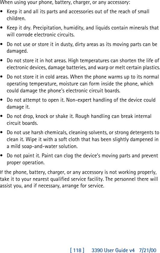 [ 118 ]     3390 User Guide v4 7/21/00When using your phone, battery, charger, or any accessory:•Keep it and all its parts and accessories out of the reach of small children.•Keep it dry. Precipitation, humidity, and liquids contain minerals that will corrode electronic circuits.•Do not use or store it in dusty, dirty areas as its moving parts can be damaged.•Do not store it in hot areas. High temperatures can shorten the life of electronic devices, damage batteries, and warp or melt certain plastics.•Do not store it in cold areas. When the phone warms up to its normal operating temperature, moisture can form inside the phone, which could damage the phone&apos;s electronic circuit boards.•Do not attempt to open it. Non-expert handling of the device could damage it.•Do not drop, knock or shake it. Rough handling can break internal circuit boards.•Do not use harsh chemicals, cleaning solvents, or strong detergents to clean it. Wipe it with a soft cloth that has been slightly dampened in a mild soap-and-water solution.•Do not paint it. Paint can clog the device’s moving parts and prevent proper operation.If the phone, battery, charger, or any accessory is not working properly, take it to your nearest qualified service facility. The personnel there will assist you, and if necessary, arrange for service. 