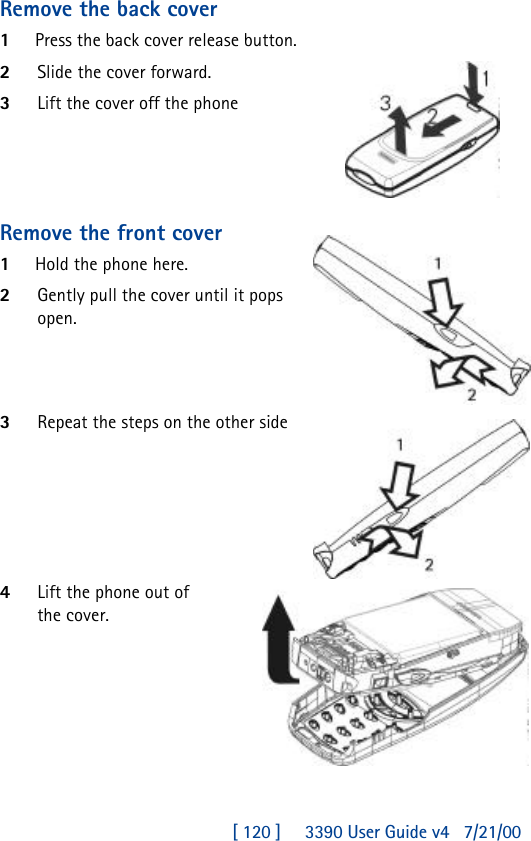 [ 120 ]     3390 User Guide v4 7/21/00Remove the back cover1Press the back cover release button.2Slide the cover forward.3Lift the cover off the phoneRemove the front cover1Hold the phone here.2Gently pull the cover until it pops open.3Repeat the steps on the other side4Lift the phone out of the cover.