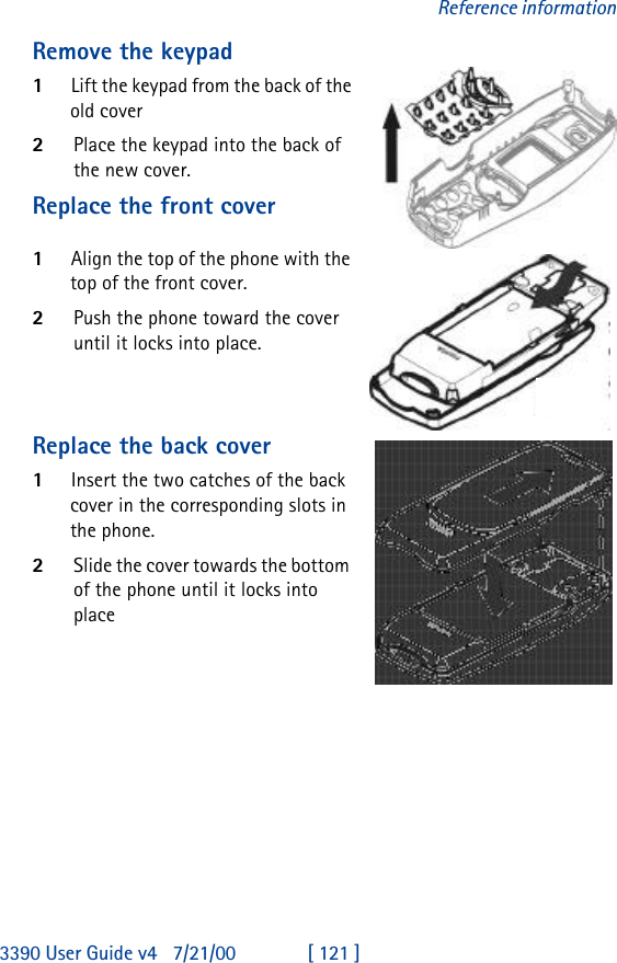 3390 User Guide v4 7/21/00 [ 121 ]Reference informationRemove the keypad1Lift the keypad from the back of the old cover2Place the keypad into the back of the new cover.Replace the front cover1Align the top of the phone with the top of the front cover. 2Push the phone toward the cover until it locks into place.Replace the back cover1Insert the two catches of the back cover in the corresponding slots in the phone. 2Slide the cover towards the bottom of the phone until it locks into place