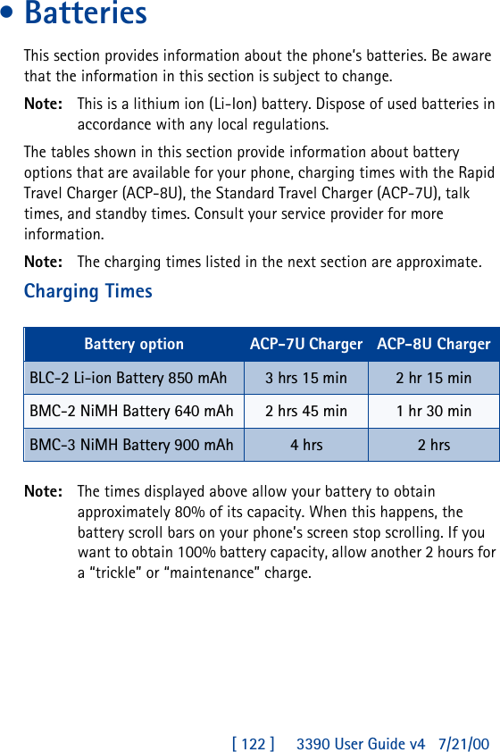 [ 122 ]     3390 User Guide v4 7/21/00•BatteriesThis section provides information about the phone’s batteries. Be aware that the information in this section is subject to change.Note: This is a lithium ion (Li-Ion) battery. Dispose of used batteries in accordance with any local regulations.The tables shown in this section provide information about battery options that are available for your phone, charging times with the Rapid Travel Charger (ACP-8U), the Standard Travel Charger (ACP-7U), talk times, and standby times. Consult your service provider for more information.Note: The charging times listed in the next section are approximate.Charging TimesNote: The times displayed above allow your battery to obtain approximately 80% of its capacity. When this happens, the battery scroll bars on your phone’s screen stop scrolling. If you want to obtain 100% battery capacity, allow another 2 hours for a “trickle” or “maintenance” charge.Battery option ACP-7U Charger ACP-8U ChargerBLC-2 Li-ion Battery 850 mAh 3 hrs 15 min 2 hr 15 minBMC-2 NiMH Battery 640 mAh 2 hrs 45 min 1 hr 30 minBMC-3 NiMH Battery 900 mAh 4 hrs 2 hrs