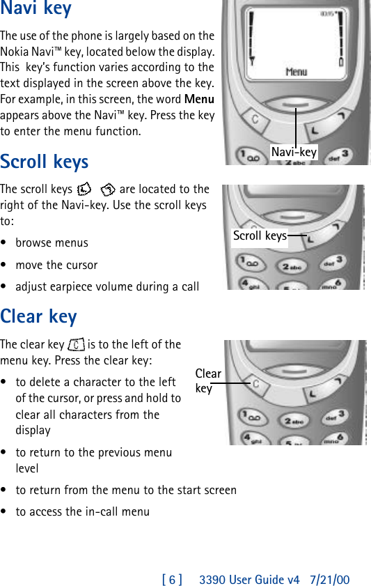 [ 6 ]     3390 User Guide v4 7/21/00Navi keyThe use of the phone is largely based on the Nokia Navi™ key, located below the display. This  key’s function varies according to the text displayed in the screen above the key. For example, in this screen, the word Menu appears above the Navi™ key. Press the key to enter the menu function. Scroll keysThe scroll keys    are located to the right of the Navi-key. Use the scroll keys to:•browse menus •move the cursor•adjust earpiece volume during a callClear keyThe clear key  is to the left of the menu key. Press the clear key:•to delete a character to the left of the cursor, or press and hold to clear all characters from the display•to return to the previous menu level•to return from the menu to the start screen•to access the in-call menuNavi-keyScroll keysClear key