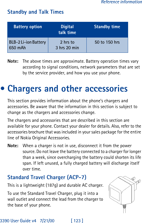 3390 User Guide v4 7/21/00 [ 123 ]Reference informationStandby and Talk TimesNote: The above times are approximate. Battery operation times vary according to signal conditions, network parameters that are set by the service provider, and how you use your phone.•Chargers and other accessoriesThis section provides information about the phone’s chargers and accessories. Be aware that the information in this section is subject to change as the chargers and accessories change.The chargers and accessories that are described in this section are available for your phone. Contact your dealer for details. Also, refer to the accessories brochure that was included in your sales package for the entire line of Nokia Original Accessories.Note: When a charger is not in use, disconnect it from the power source. Do not leave the battery connected to a charger for longer than a week, since overcharging the battery could shorten its life span. If left unused, a fully charged battery will discharge itself over time.Standard Travel Charger (ACP-7)This is a lightweight (187g) and durable AC charger.To use the Standard Travel Charger, plug it into a wall outlet and connect the lead from the charger to the base of your phone. Battery option Digitaltalk timeStandby timeBLB-2 Li-ion Battery 650 mAh2 hrs to 3 hrs 20 min 50 to 150 hrs 