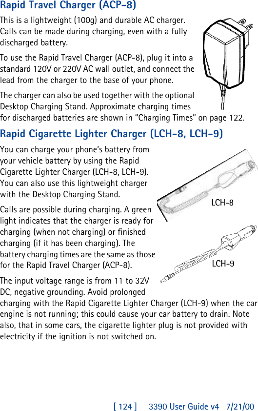 [ 124 ]     3390 User Guide v4 7/21/00Rapid Travel Charger (ACP-8)This is a lightweight (100g) and durable AC charger. Calls can be made during charging, even with a fully discharged battery.To use the Rapid Travel Charger (ACP-8), plug it into a standard 120V or 220V AC wall outlet, and connect the lead from the charger to the base of your phone.The charger can also be used together with the optional Desktop Charging Stand. Approximate charging times for discharged batteries are shown in “Charging Times” on page122.Rapid Cigarette Lighter Charger (LCH-8, LCH-9)You can charge your phone’s battery from your vehicle battery by using the Rapid Cigarette Lighter Charger (LCH-8, LCH-9). You can also use this lightweight charger with the Desktop Charging Stand. Calls are possible during charging. A green light indicates that the charger is ready for charging (when not charging) or finished charging (if it has been charging). The battery charging times are the same as those for the Rapid Travel Charger (ACP-8).The input voltage range is from 11 to 32V DC, negative grounding. Avoid prolonged charging with the Rapid Cigarette Lighter Charger (LCH-9) when the car engine is not running; this could cause your car battery to drain. Note also, that in some cars, the cigarette lighter plug is not provided with electricity if the ignition is not switched on.LCH-8LCH-9