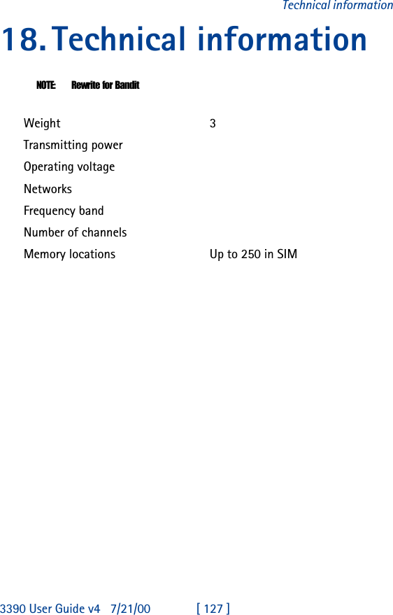 3390 User Guide v4 7/21/00 [ 127 ]Technical information18.Technical informationNOTE: Rewrite for BanditWeight 3Transmitting powerOperating voltageNetworksFrequency bandNumber of channelsMemory locations Up to 250 in SIM