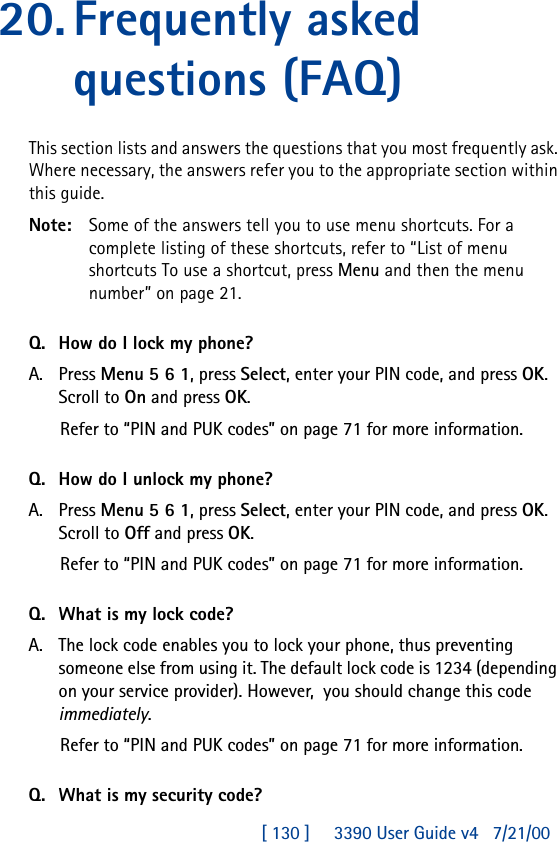 [ 130 ]     3390 User Guide v4 7/21/0020.Frequently asked questions (FAQ)This section lists and answers the questions that you most frequently ask. Where necessary, the answers refer you to the appropriate section within this guide.Note: Some of the answers tell you to use menu shortcuts. For a complete listing of these shortcuts, refer to “List of menu shortcuts To use a shortcut, press Menu and then the menu number” on page21.Q. How do I lock my phone?A. Press Menu 5 6 1, press Select, enter your PIN code, and press OK. Scroll to On and press OK.Refer to “PIN and PUK codes” on page71 for more information.Q. How do I unlock my phone?A. Press Menu 5 6 1, press Select, enter your PIN code, and press OK. Scroll to Off and press OK.Refer to “PIN and PUK codes” on page71 for more information.Q. What is my lock code?A. The lock code enables you to lock your phone, thus preventing someone else from using it. The default lock code is 1234 (depending on your service provider). However,  you should change this code immediately.Refer to “PIN and PUK codes” on page71 for more information.Q. What is my security code?