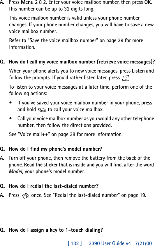 [ 132 ]     3390 User Guide v4 7/21/00A. Press Menu 2 8 2. Enter your voice mailbox number, then press OK. This number can be up to 32 digits long. This voice mailbox number is valid unless your phone number changes. If your phone number changes, you will have to save a new voice mailbox number.Refer to “Save the voice mailbox number” on page39 for more information.Q. How do I call my voice mailbox number (retrieve voice messages)?When your phone alerts you to new voice messages, press Listen and follow the prompts. If you’d rather listen later, press  .To listen to your voice messages at a later time, perform one of the following actions:•If you’ve saved your voice mailbox number in your phone, press and hold  to call your voice mailbox. •Call your voice mailbox number as you would any other telephone number, then follow the directions provided.See “Voice mail++” on page 38 for more information.Q. How do I find my phone’s model number?A. Turn off your phone, then remove the battery from the back of the phone. Read the sticker that is inside and you will find, after the word Model, your phone’s model number.Q. How do I redial the last-dialed number?A. Press   once. See “Redial the last-dialed number” on page19.Q. How do I assign a key to 1-touch dialing?