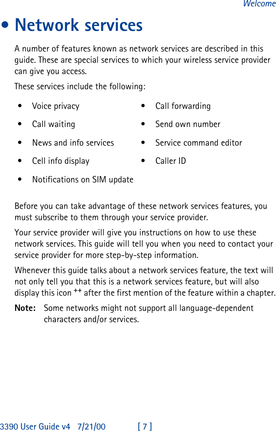 3390 User Guide v4 7/21/00 [ 7 ]Welcome•Network servicesA number of features known as network services are described in this guide. These are special services to which your wireless service provider can give you access.These services include the following:Before you can take advantage of these network services features, you must subscribe to them through your service provider.Your service provider will give you instructions on how to use these network services. This guide will tell you when you need to contact your service provider for more step-by-step information.Whenever this guide talks about a network services feature, the text will not only tell you that this is a network services feature, but will also display this icon ++ after the first mention of the feature within a chapter.Note: Some networks might not support all language-dependent characters and/or services.•Voice privacy •Call forwarding•Call waiting •Send own number•News and info services •Service command editor•Cell info display •Caller ID•Notifications on SIM update