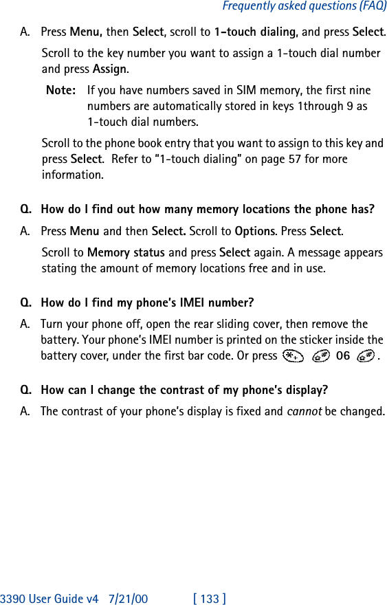 3390 User Guide v4 7/21/00 [ 133 ]Frequently asked questions (FAQ)A. Press Menu, then Select, scroll to 1-touch dialing, and press Select.Scroll to the key number you want to assign a 1-touch dial number and press Assign.Note: If you have numbers saved in SIM memory, the first nine numbers are automatically stored in keys 1through 9 as 1-touch dial numbers.Scroll to the phone book entry that you want to assign to this key and press Select.  Refer to “1-touch dialing” on page57 for more information.Q. How do I find out how many memory locations the phone has?A. Press Menu and then Select. Scroll to Options. Press Select.Scroll to Memory status and press Select again. A message appears stating the amount of memory locations free and in use. Q. How do I find my phone’s IMEI number?A. Turn your phone off, open the rear sliding cover, then remove the battery. Your phone’s IMEI number is printed on the sticker inside the battery cover, under the first bar code. Or press     06 .Q. How can I change the contrast of my phone’s display?A. The contrast of your phone’s display is fixed and cannot be changed.