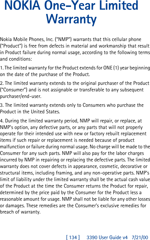 [ 134 ]     3390 User Guide v4 7/21/00NOKIA One-Year Limited WarrantyNokia Mobile Phones, Inc. (“NMP”) warrants that this cellular phone (“Product”) is free from defects in material and workmanship that result in Product failure during normal usage, according to the following terms and conditions:1. The limited warranty for the Product extends for ONE (1) year beginning on the date of the purchase of the Product.2. The limited warranty extends to the original purchaser of the Product (“Consumer”) and is not assignable or transferable to any subsequent purchaser/end-user.3. The limited warranty extends only to Consumers who purchase the Product in the United States.4. During the limited warranty period, NMP will repair, or replace, at NMP&apos;s option, any defective parts, or any parts that will not properly operate for their intended use with new or factory rebuilt replacement items if such repair or replacement is needed because of product malfunction or failure during normal usage. No charge will be made to the Consumer for any such parts. NMP will also pay for the labor charges incurred by NMP in repairing or replacing the defective parts. The limited warranty does not cover defects in appearance, cosmetic, decorative or structural items, including framing, and any non-operative parts. NMP&apos;s limit of liability under the limited warranty shall be the actual cash value of the Product at the time the Consumer returns the Product for repair, determined by the price paid by the Consumer for the Product less a reasonable amount for usage. NMP shall not be liable for any other losses or damages. These remedies are the Consumer’s exclusive remedies for breach of warranty.