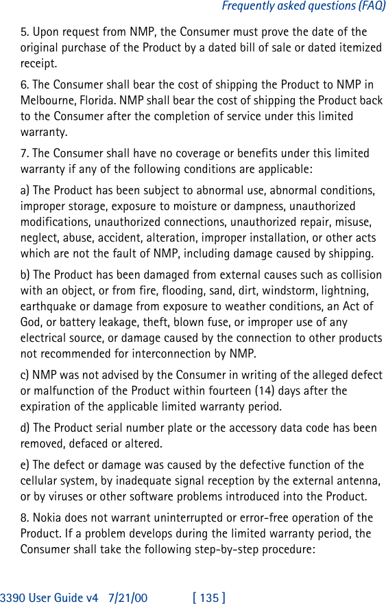 3390 User Guide v4 7/21/00 [ 135 ]Frequently asked questions (FAQ)5. Upon request from NMP, the Consumer must prove the date of the original purchase of the Product by a dated bill of sale or dated itemized receipt.6. The Consumer shall bear the cost of shipping the Product to NMP in Melbourne, Florida. NMP shall bear the cost of shipping the Product back to the Consumer after the completion of service under this limited warranty.7. The Consumer shall have no coverage or benefits under this limited warranty if any of the following conditions are applicable:a) The Product has been subject to abnormal use, abnormal conditions, improper storage, exposure to moisture or dampness, unauthorized modifications, unauthorized connections, unauthorized repair, misuse, neglect, abuse, accident, alteration, improper installation, or other acts which are not the fault of NMP, including damage caused by shipping.b) The Product has been damaged from external causes such as collision with an object, or from fire, flooding, sand, dirt, windstorm, lightning, earthquake or damage from exposure to weather conditions, an Act of God, or battery leakage, theft, blown fuse, or improper use of any electrical source, or damage caused by the connection to other products not recommended for interconnection by NMP.c) NMP was not advised by the Consumer in writing of the alleged defect or malfunction of the Product within fourteen (14) days after the expiration of the applicable limited warranty period.d) The Product serial number plate or the accessory data code has been removed, defaced or altered.e) The defect or damage was caused by the defective function of the cellular system, by inadequate signal reception by the external antenna, or by viruses or other software problems introduced into the Product.8. Nokia does not warrant uninterrupted or error-free operation of the Product. If a problem develops during the limited warranty period, the Consumer shall take the following step-by-step procedure: