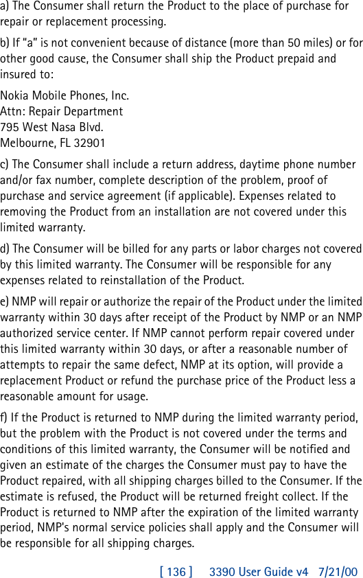 [ 136 ]     3390 User Guide v4 7/21/00a) The Consumer shall return the Product to the place of purchase for repair or replacement processing.b) If “a” is not convenient because of distance (more than 50 miles) or for other good cause, the Consumer shall ship the Product prepaid and insured to:Nokia Mobile Phones, Inc.Attn: Repair Department795 West Nasa Blvd.Melbourne, FL 32901c) The Consumer shall include a return address, daytime phone number and/or fax number, complete description of the problem, proof of purchase and service agreement (if applicable). Expenses related to removing the Product from an installation are not covered under this limited warranty.d) The Consumer will be billed for any parts or labor charges not covered by this limited warranty. The Consumer will be responsible for any expenses related to reinstallation of the Product.e) NMP will repair or authorize the repair of the Product under the limited warranty within 30 days after receipt of the Product by NMP or an NMP authorized service center. If NMP cannot perform repair covered under this limited warranty within 30 days, or after a reasonable number of attempts to repair the same defect, NMP at its option, will provide a replacement Product or refund the purchase price of the Product less a reasonable amount for usage.f) If the Product is returned to NMP during the limited warranty period, but the problem with the Product is not covered under the terms and conditions of this limited warranty, the Consumer will be notified and given an estimate of the charges the Consumer must pay to have the Product repaired, with all shipping charges billed to the Consumer. If the estimate is refused, the Product will be returned freight collect. If the Product is returned to NMP after the expiration of the limited warranty period, NMP&apos;s normal service policies shall apply and the Consumer will be responsible for all shipping charges.