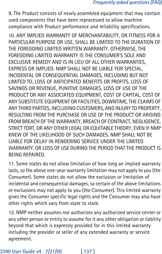 3390 User Guide v4 7/21/00 [ 137 ]Frequently asked questions (FAQ)9. The Product consists of newly assembled equipment that may contain used components that have been reprocessed to allow machine compliance with Product performance and reliability specifications.10. ANY IMPLIED WARRANTY OF MERCHANTABILITY, OR FITNESS FOR A PARTICULAR PURPOSE OR USE, SHALL BE LIMITED TO THE DURATION OF THE FOREGOING LIMITED WRITTEN WARRANTY. OTHERWISE, THE FOREGOING LIMITED WARRANTY IS THE CONSUMER&apos;S SOLE AND EXCLUSIVE REMEDY AND IS IN LIEU OF ALL OTHER WARRANTIES, EXPRESS OR IMPLIED. NMP SHALL NOT BE LIABLE FOR SPECIAL, INCIDENTAL OR CONSEQUENTIAL DAMAGES, INCLUDING BUT NOT LIMITED TO, LOSS OF ANTICIPATED BENEFITS OR PROFITS, LOSS OF SAVINGS OR REVENUE, PUNITIVE DAMAGES, LOSS OF USE OF THE PRODUCT OR ANY ASSOCIATED EQUIPMENT, COST OF CAPITAL, COST OF ANY SUBSTITUTE EQUIPMENT OR FACILITIES, DOWNTIME, THE CLAIMS OF ANY THIRD PARTIES, INCLUDING CUSTOMERS, AND INJURY TO PROPERTY, RESULTING FROM THE PURCHASE OR USE OF THE PRODUCT OR ARISING FROM BREACH OF THE WARRANTY, BREACH OF CONTRACT, NEGLIGENCE, STRICT TORT, OR ANY OTHER LEGAL OR EQUITABLE THEORY, EVEN IF NMP KNEW OF THE LIKELIHOOD OF SUCH DAMAGES. NMP SHALL NOT BE LIABLE FOR DELAY IN RENDERING SERVICE UNDER THE LIMITED WARRANTY, OR LOSS OF USE DURING THE PERIOD THAT THE PRODUCT IS BEING REPAIRED.11. Some states do not allow limitation of how long an implied warranty lasts, so the above one-year warranty limitation may not apply to you (the Consumer). Some states do not allow the exclusion or limitation of incidental and consequential damages, so certain of the above limitations or exclusions may not apply to you (the Consumer). This limited warranty gives the Consumer specific legal rights and the Consumer may also have other rights which vary from state to state.12. NMP neither assumes nor authorizes any authorized service center or any other person or entity to assume for it any other obligation or liability beyond that which is expressly provided for in this limited warranty including the provider or seller of any extended warranty or service agreement.