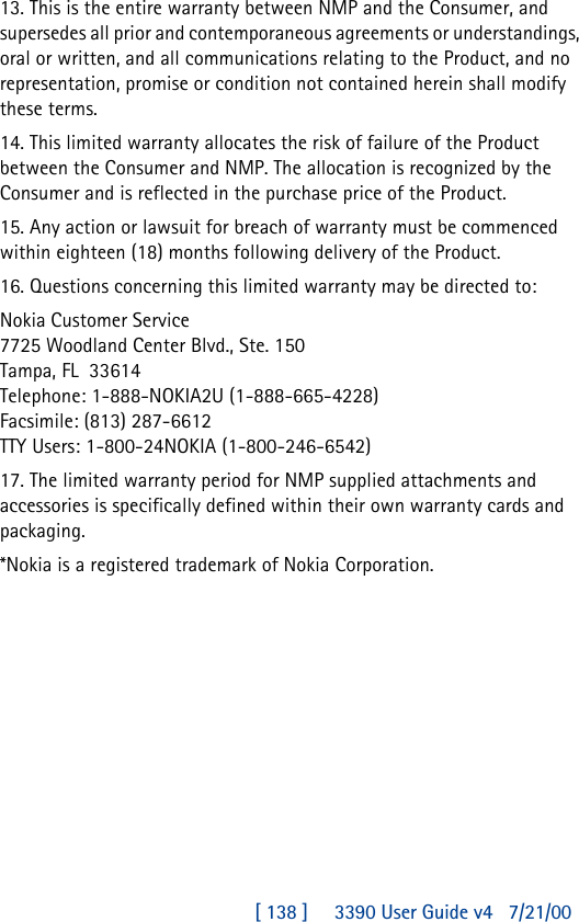 [ 138 ]     3390 User Guide v4 7/21/0013. This is the entire warranty between NMP and the Consumer, and supersedes all prior and contemporaneous agreements or understandings, oral or written, and all communications relating to the Product, and no representation, promise or condition not contained herein shall modify these terms.14. This limited warranty allocates the risk of failure of the Product between the Consumer and NMP. The allocation is recognized by the Consumer and is reflected in the purchase price of the Product.15. Any action or lawsuit for breach of warranty must be commenced within eighteen (18) months following delivery of the Product.16. Questions concerning this limited warranty may be directed to: Nokia Customer Service7725 Woodland Center Blvd., Ste. 150Tampa, FL33614Telephone: 1-888-NOKIA2U (1-888-665-4228)Facsimile: (813) 287-6612TTY Users: 1-800-24NOKIA (1-800-246-6542)17. The limited warranty period for NMP supplied attachments and accessories is specifically defined within their own warranty cards and packaging.*Nokia is a registered trademark of Nokia Corporation.