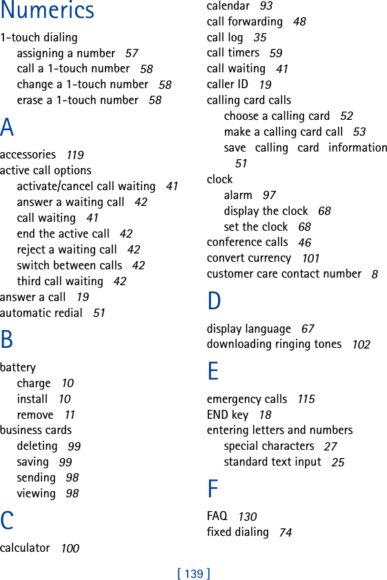 [ 139 ]Numerics1-touch dialingassigning a number   57call a 1-touch number   58change a 1-touch number   58erase a 1-touch number   58Aaccessories   119active call optionsactivate/cancel call waiting   41answer a waiting call   42call waiting   41end the active call   42reject a waiting call   42switch between calls   42third call waiting   42answer a call   19automatic redial   51Bbatterycharge   10install   10remove   11business cardsdeleting   99saving   99sending   98viewing   98Ccalculator   100calendar   93call forwarding   48call log   35call timers   59call waiting   41caller ID   19calling card callschoose a calling card   52make a calling card call   53save calling card information51clockalarm   97display the clock   68set the clock   68conference calls   46convert currency   101customer care contact number   8Ddisplay language   67downloading ringing tones   102Eemergency calls   115END key   18entering letters and numbersspecial characters   27standard text input   25FFAQ   130fixed dialing   74