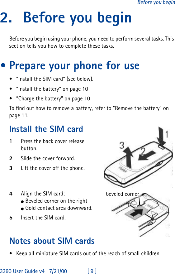 3390 User Guide v4 7/21/00 [ 9 ]Before you begin2. Before you beginBefore you begin using your phone, you need to perform several tasks. This section tells you how to complete these tasks.•Prepare your phone for use•“Install the SIM card” (see below).•“Install the battery” on page10•“Charge the battery” on page10To find out how to remove a battery, refer to “Remove the battery” on page11.Install the SIM card1Press the back cover release button.2Slide the cover forward.3Lift the cover off the phone.4Align the SIM card:l Beveled corner on the rightl Gold contact area downward.5Insert the SIM card.Notes about SIM cards•Keep all miniature SIM cards out of the reach of small children.beveled corner