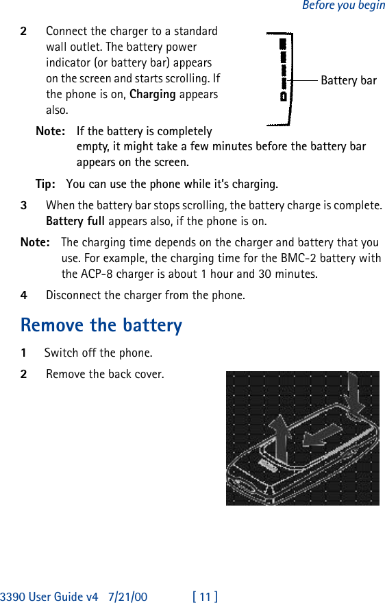 3390 User Guide v4 7/21/00 [ 11 ]Before you begin2Connect the charger to a standard wall outlet. The battery power indicator (or battery bar) appears on the screen and starts scrolling. If the phone is on, Charging appears also.Note: If the battery is completely empty, it might take a few minutes before the battery bar appears on the screen. Tip: You can use the phone while it’s charging.3When the battery bar stops scrolling, the battery charge is complete. Battery full appears also, if the phone is on.Note: The charging time depends on the charger and battery that you use. For example, the charging time for the BMC-2 battery with the ACP-8 charger is about 1 hour and 30 minutes.4Disconnect the charger from the phone.Remove the battery1Switch off the phone.2Remove the back cover.Battery bar