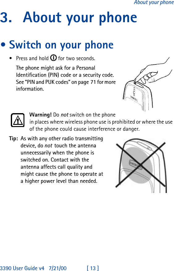 3390 User Guide v4 7/21/00 [ 13 ]About your phone3. About your phone•Switch on your phone•Press and hold   for two seconds. The phone might ask for a Personal Identification (PIN) code or a security code. See “PIN and PUK codes” on page71 for more information.Warning! Do not switch on the phone in places where wireless phone use is prohibited or where the use of the phone could cause interference or danger.Tip: As with any other radio transmitting device, do not  touch the antenna unnecessarily when the phone is switched on. Contact with the antenna affects call quality and might cause the phone to operate at a higher power level than needed.