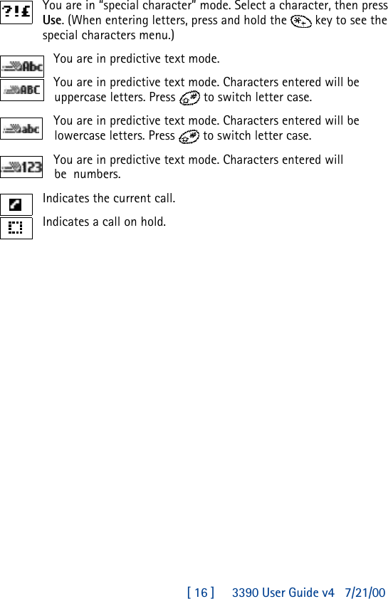 [ 16 ]     3390 User Guide v4 7/21/00You are in “special character” mode. Select a character, then press Use. (When entering letters, press and hold the key to see the special characters menu.)You are in predictive text mode.You are in predictive text mode. Characters entered will be uppercase letters. Press  to switch letter case.You are in predictive text mode. Characters entered will be lowercase letters. Press  to switch letter case.You are in predictive text mode. Characters entered will be  numbers.Indicates the current call.Indicates a call on hold.