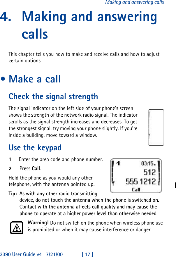 3390 User Guide v4 7/21/00 [ 17 ]Making and answering calls4. Making and answering callsThis chapter tells you how to make and receive calls and how to adjust certain options.•Make a callCheck the signal strengthThe signal indicator on the left side of your phone’s screen shows the strength of the network radio signal. The indicator scrolls as the signal strength increases and decreases. To get the strongest signal, try moving your phone slightly. If you’re inside a building, move toward a window.Use the keypad1Enter the area code and phone number.2Press Call.Hold the phone as you would any other telephone, with the antenna pointed up.Tip: As with any other radio transmitting device, do not touch the antenna when the phone is switched on. Contact with the antenna affects call quality and may cause the phone to operate at a higher power level than otherwise needed.Warning! Do not switch on the phone when wireless phone use is prohibited or when it may cause interference or danger.