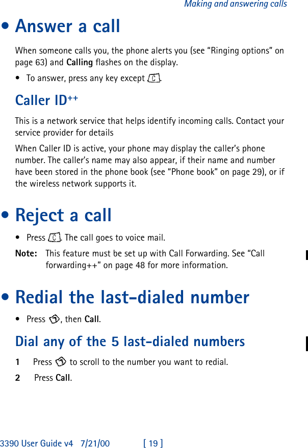 3390 User Guide v4 7/21/00 [ 19 ]Making and answering calls•Answer a callWhen someone calls you, the phone alerts you (see “Ringing options” on page63) and Calling flashes on the display. •To answer, press any key except .Caller ID++This is a network service that helps identify incoming calls. Contact your service provider for detailsWhen Caller ID is active, your phone may display the caller’s phone number. The caller’s name may also appear, if their name and number have been stored in the phone book (see “Phone book” on page 29), or if the wireless network supports it. •Reject a call•Press . The call goes to voice mail.Note: This feature must be set up with Call Forwarding. See “Call forwarding++” on page 48 for more information.•Redial the last-dialed number•Press , then Call.Dial any of the 5 last-dialed numbers1Press  to scroll to the number you want to redial.2Press Call.