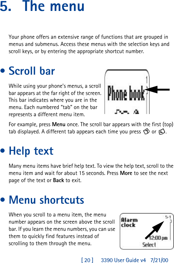 [ 20 ]     3390 User Guide v4 7/21/005. The menuYour phone offers an extensive range of functions that are grouped in menus and submenus. Access these menus with the selection keys and scroll keys, or by entering the appropriate shortcut number.•Scroll barWhile using your phone’s menus, a scroll bar appears at the far right of the screen. This bar indicates where you are in the menu. Each numbered “tab” on the bar represents a different menu item.For example, press Menu once. The scroll bar appears with the first (top) tab displayed. A different tab appears each time you press  or .•Help textMany menu items have brief help text. To view the help text, scroll to the menu item and wait for about 15 seconds. Press More to see the next page of the text or Back to exit.•Menu shortcutsWhen you scroll to a menu item, the menu number appears on the screen above the scroll bar. If you learn the menu numbers, you can use them to quickly find features instead of scrolling to them through the menu.