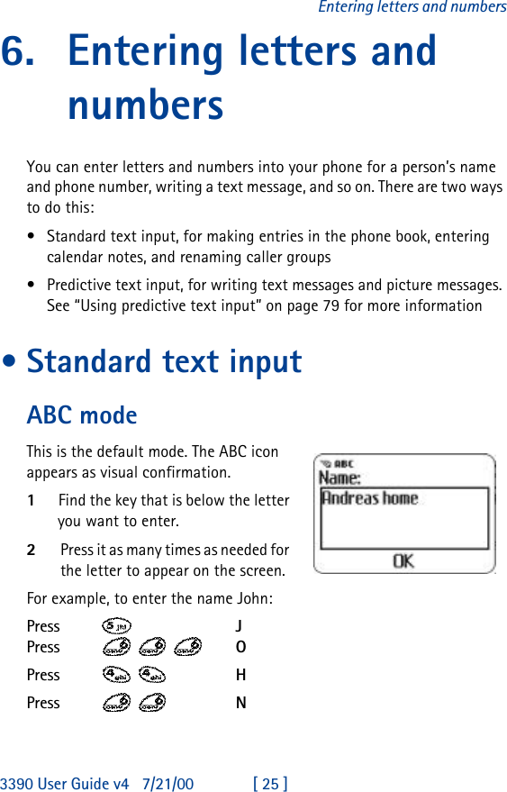 3390 User Guide v4 7/21/00 [ 25 ]Entering letters and numbers6. Entering letters and numbersYou can enter letters and numbers into your phone for a person’s name and phone number, writing a text message, and so on. There are two ways to do this:•Standard text input, for making entries in the phone book, entering calendar notes, and renaming caller groups •Predictive text input, for writing text messages and picture messages. See “Using predictive text input” on page 79 for more information•Standard text inputABC modeThis is the default mode. The ABC icon appears as visual confirmation. 1Find the key that is below the letter you want to enter.2Press it as many times as needed for the letter to appear on the screen.For example, to enter the name John:Press   JPress    OPress   HPress   N