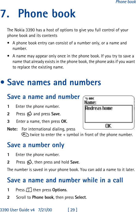 3390 User Guide v4 7/21/00 [ 29 ]Phone book7. Phone bookThe Nokia 3390 has a host of options to give you full control of your phone book and its contents •A phone book entry can consist of a number only, or a name and number.•A name may appear only once in the phone book. If you try to save a name that already exists in the phone book, the phone asks if you want to replace the existing name.•Save names and numbersSave a name and number1Enter the phone number.2Press  and press Save.3Enter a name, then press OK.Note: For international dialing, press   twice to enter the + symbol in front of the phone number.Save a number only1Enter the phone number.2Press , then press and hold Save.The number is saved in your phone book. You can add a name to it later.Save a name and number while in a call1Press  then press Options.2Scroll to Phone book, then press Select.
