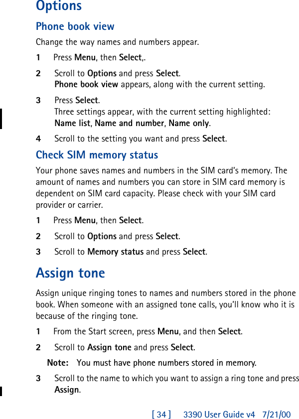 [ 34 ]     3390 User Guide v4 7/21/00OptionsPhone book viewChange the way names and numbers appear.1Press Menu, then Select,.2Scroll to Options and press Select.Phone book view appears, along with the current setting.3Press Select.Three settings appear, with the current setting highlighted:Name list, Name and number, Name only.4Scroll to the setting you want and press Select.Check SIM memory statusYour phone saves names and numbers in the SIM card’s memory. The amount of names and numbers you can store in SIM card memory is dependent on SIM card capacity. Please check with your SIM card provider or carrier.1Press Menu, then Select.2Scroll to Options and press Select.3Scroll to Memory status and press Select.Assign toneAssign unique ringing tones to names and numbers stored in the phone book. When someone with an assigned tone calls, you’ll know who it is because of the ringing tone.1From the Start screen, press Menu, and then Select.2Scroll to Assign tone and press Select.Note: You must have phone numbers stored in memory.3Scroll to the name to which you want to assign a ring tone and press Assign.