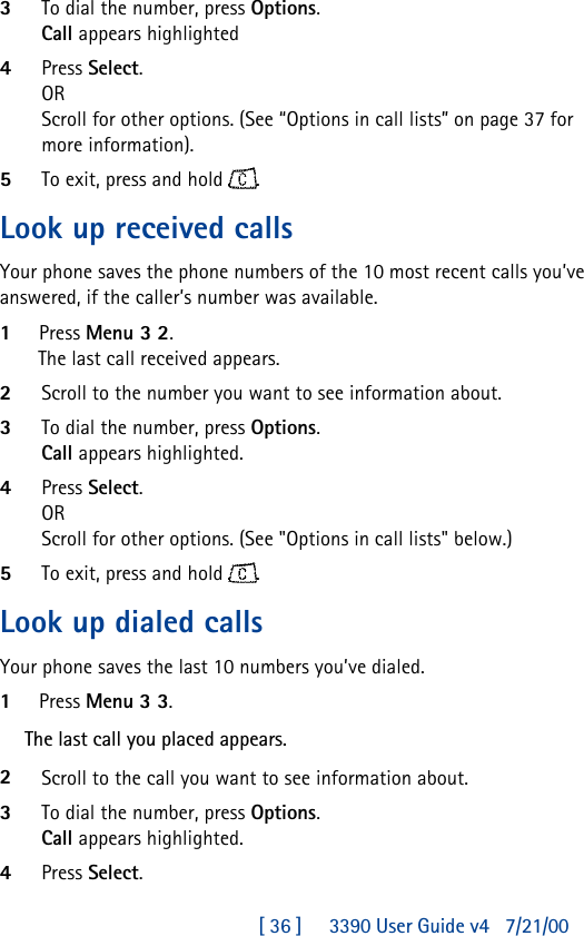 [ 36 ]     3390 User Guide v4 7/21/003To dial the number, press Options.Call appears highlighted4Press Select.ORScroll for other options. (See “Options in call lists” on page37 for more information).5To exit, press and hold .Look up received callsYour phone saves the phone numbers of the 10 most recent calls you’ve answered, if the caller’s number was available.1Press Menu 3 2.The last call received appears.2Scroll to the number you want to see information about.3To dial the number, press Options.Call appears highlighted.4Press Select.ORScroll for other options. (See &quot;Options in call lists&quot; below.)5To exit, press and hold .Look up dialed callsYour phone saves the last 10 numbers you’ve dialed.1Press Menu 3 3.The last call you placed appears.2Scroll to the call you want to see information about.3To dial the number, press Options.Call appears highlighted.4Press Select.