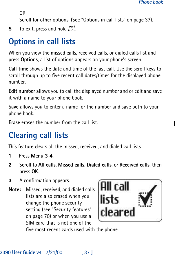 3390 User Guide v4 7/21/00 [ 37 ]Phone bookORScroll for other options. (See “Options in call lists” on page37).5To exit, press and hold .Options in call listsWhen you view the missed calls, received calls, or dialed calls list and press Options, a list of options appears on your phone’s screen.Call time shows the date and time of the last call. Use the scroll keys to scroll through up to five recent call dates/times for the displayed phone number.Edit number allows you to call the displayed number and or edit and save it with a name to your phone book.Save allows you to enter a name for the number and save both to your phone book.Erase erases the number from the call list.Clearing call listsThis feature clears all the missed, received, and dialed call lists.1Press Menu 3 4.2Scroll to All calls, Missed calls, Dialed calls, or Received calls, then press OK.3A confirmation appears.Note: Missed, received, and dialed calls lists are also erased when you change the phone security setting (see “Security features” on page 70) or when you use a SIM card that is not one of the five most recent cards used with the phone. 