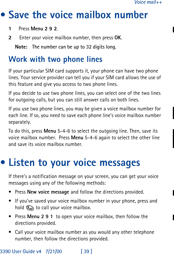 3390 User Guide v4 7/21/00 [ 39 ]Voice mail++•Save the voice mailbox number1Press Menu 2 9 2.2Enter your voice mailbox number, then press OK.Note: The number can be up to 32 digits long.Work with two phone linesIf your particular SIM card supports it, your phone can have two phone lines. Your service provider can tell you if your SIM card allows the use of this feature and give you access to two phone lines.If you decide to use two phone lines, you can select one of the two lines for outgoing calls, but you can still answer calls on both lines.If you use two phone lines, you may be given a voice mailbox number for each line. If so, you need to save each phone line’s voice mailbox number separately.To do this, press Menu 5-4-6 to select the outgoing line. Then, save its voice mailbox number.  Press Menu 5-4-6 again to select the other line and save its voice mailbox number.•Listen to your voice messagesIf there’s a notification message on your screen, you can get your voice messages using any of the following methods:•Press New voice message and follow the directions provided.•If you’ve saved your voice mailbox number in your phone, press and hold  to call your voice mailbox. •Press Menu 2 9 1  to open your voice mailbox, then follow the directions provided.•Call your voice mailbox number as you would any other telephone number, then follow the directions provided.