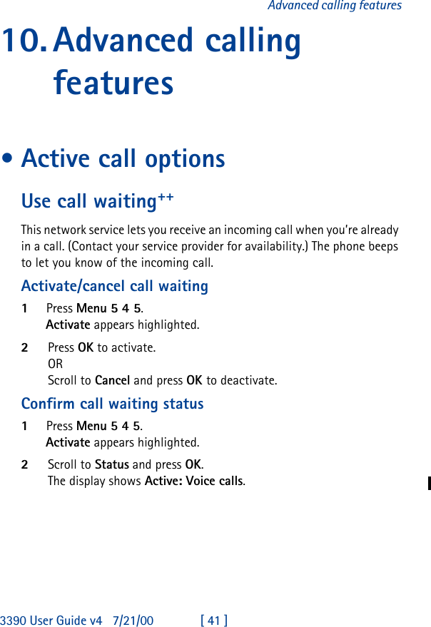 3390 User Guide v4 7/21/00 [ 41 ]Advanced calling features10.Advanced calling features•Active call optionsUse call waiting++This network service lets you receive an incoming call when you’re already in a call. (Contact your service provider for availability.) The phone beeps to let you know of the incoming call. Activate/cancel call waiting1Press Menu 5 4 5.Activate appears highlighted.2Press OK to activate.OR Scroll to Cancel and press OK to deactivate.Confirm call waiting status1Press Menu 5 4 5.Activate appears highlighted.2Scroll to Status and press OK.The display shows Active: Voice calls.
